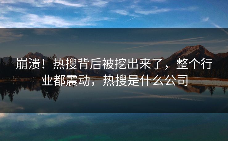 崩溃！热搜背后被挖出来了，整个行业都震动，热搜是什么公司