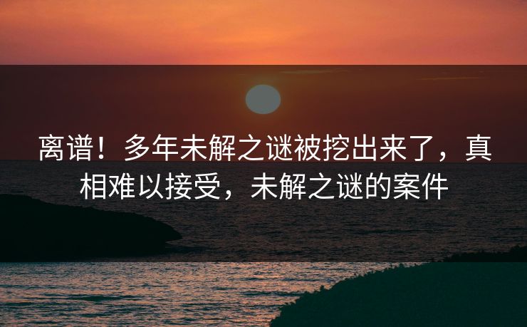离谱！多年未解之谜被挖出来了，真相难以接受，未解之谜的案件