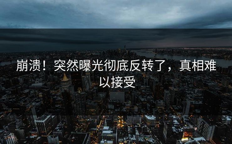 崩溃！突然曝光彻底反转了，真相难以接受