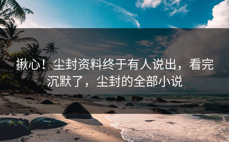 揪心！尘封资料终于有人说出，看完沉默了，尘封的全部小说