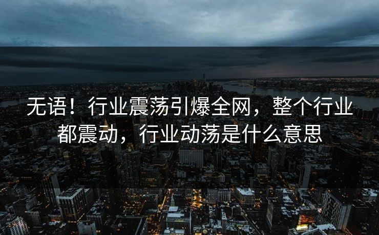 无语！行业震荡引爆全网，整个行业都震动，行业动荡是什么意思