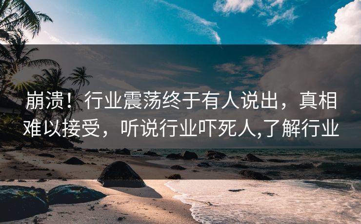 崩溃！行业震荡终于有人说出，真相难以接受，听说行业吓死人,了解行业