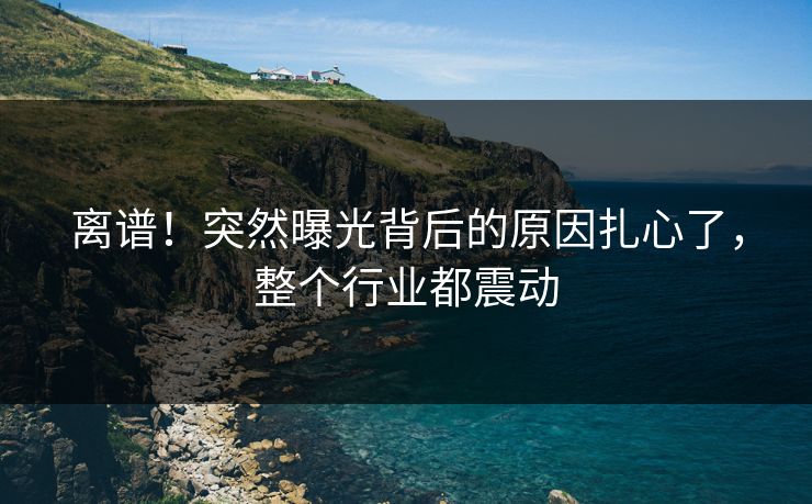 离谱！突然曝光背后的原因扎心了，整个行业都震动