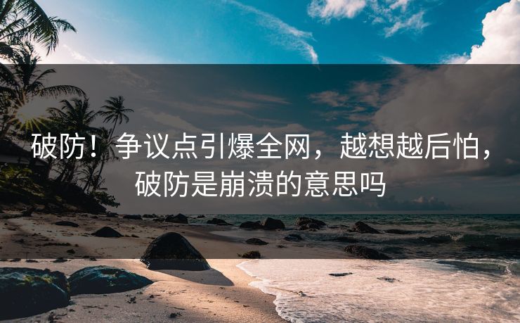破防！争议点引爆全网，越想越后怕，破防是崩溃的意思吗