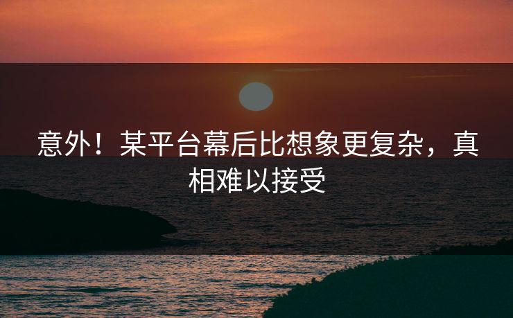 意外！某平台幕后比想象更复杂，真相难以接受