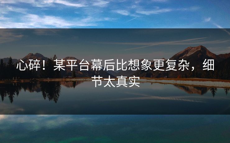 心碎！某平台幕后比想象更复杂，细节太真实