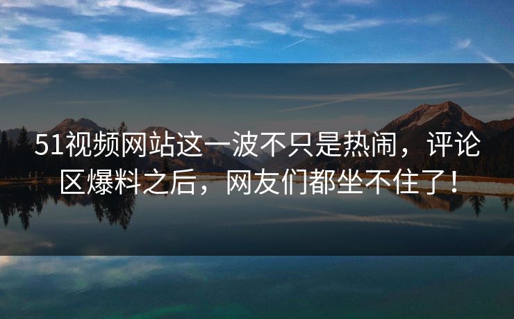 51视频网站这一波不只是热闹，评论区爆料之后，网友们都坐不住了！