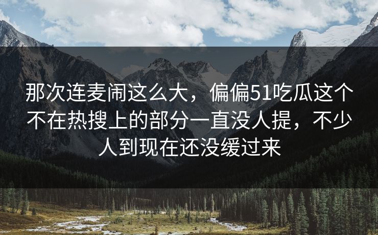 那次连麦闹这么大，偏偏51吃瓜这个不在热搜上的部分一直没人提，不少人到现在还没缓过来