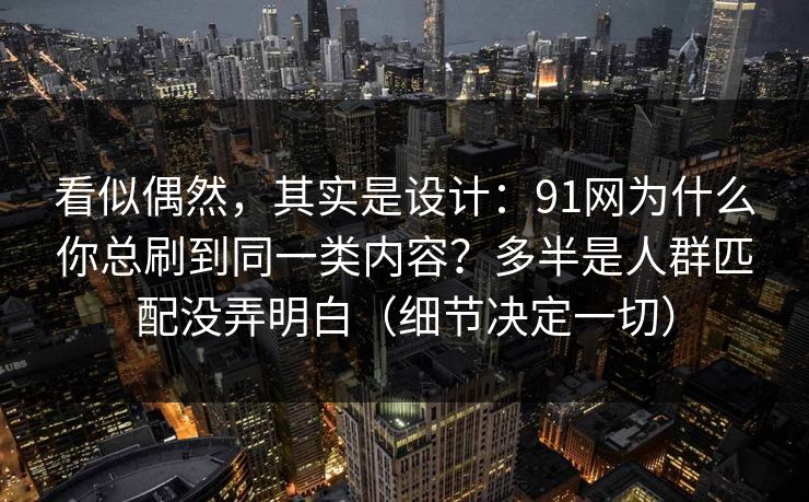 看似偶然，其实是设计：91网为什么你总刷到同一类内容？多半是人群匹配没弄明白（细节决定一切）