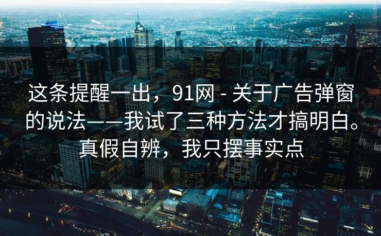 这条提醒一出，91网 - 关于广告弹窗的说法——我试了三种方法才搞明白。真假自辨，我只摆事实点